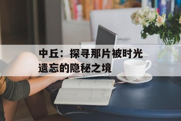中丘：探寻那片被时光遗忘的隐秘之境-第1张图片-