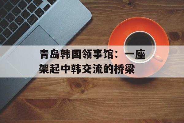 青岛韩国领事馆：一座架起中韩交流的桥梁-第1张图片-