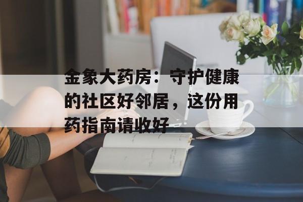 金象大药房：守护健康的社区好邻居，这份用药指南请收好-第1张图片-
