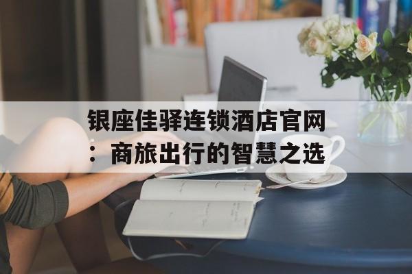银座佳驿连锁酒店官网：商旅出行的智慧之选-第1张图片-