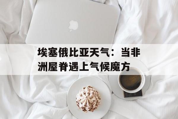 埃塞俄比亚天气：当非洲屋脊遇上气候魔方-第1张图片-