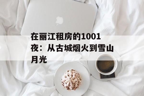 在丽江租房的1001夜：从古城烟火到雪山月光-第1张图片-