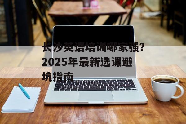 长沙英语培训哪家强？2025年最新选课避坑指南-第1张图片-