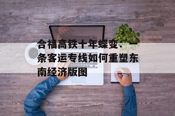 合福高铁十年蝶变：一条客运专线如何重塑东南经济版图-第1张图片-