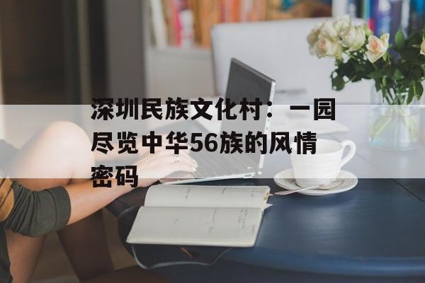 深圳民族文化村：一园尽览中华56族的风情密码-第1张图片-