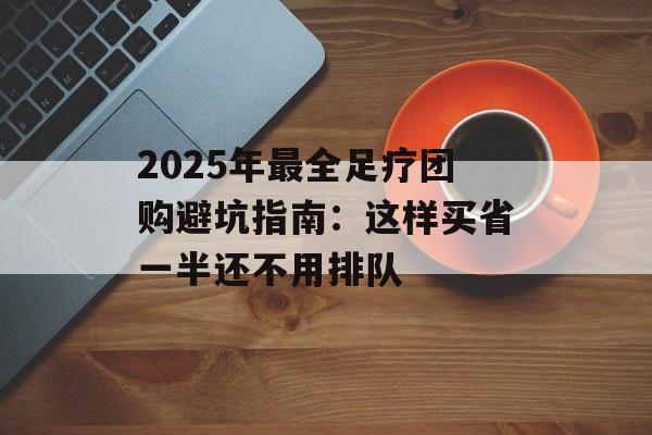 2025年最全足疗团购避坑指南：这样买省一半还不用排队-第1张图片-