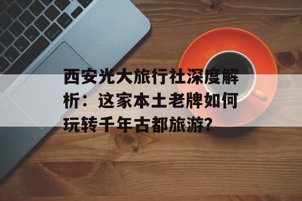 西安光大旅行社深度解析：这家本土老牌如何玩转千年古都旅游？-第1张图片-