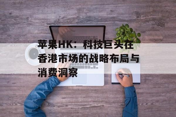 苹果HK：科技巨头在香港市场的战略布局与消费洞察-第1张图片-