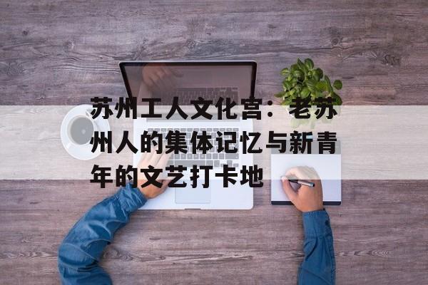 苏州工人文化宫：老苏州人的集体记忆与新青年的文艺打卡地-第1张图片-