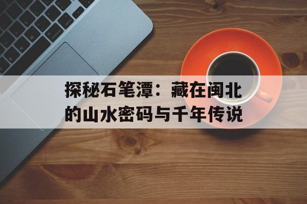 探秘石笔潭：藏在闽北的山水密码与千年传说-第1张图片-