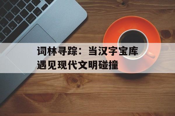 词林寻踪：当汉字宝库遇见现代文明碰撞-第1张图片-