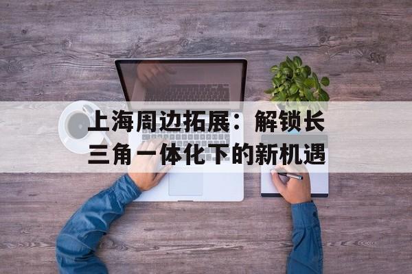 上海周边拓展：解锁长三角一体化下的新机遇-第1张图片-