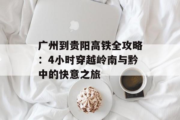 广州到贵阳高铁全攻略：4小时穿越岭南与黔中的快意之旅-第1张图片-