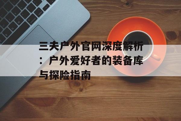 三夫户外官网深度解析：户外爱好者的装备库与探险指南-第1张图片-
