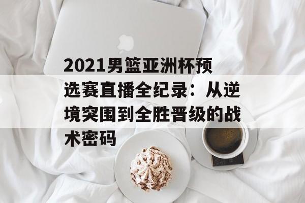2021男篮亚洲杯预选赛直播全纪录：从逆境突围到全胜晋级的战术密码-第1张图片-