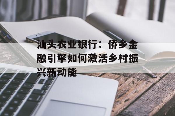 汕头农业银行：侨乡金融引擎如何激活乡村振兴新动能-第1张图片-