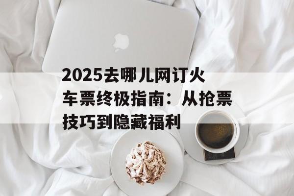 2025去哪儿网订火车票终极指南：从抢票技巧到隐藏福利-第1张图片-
