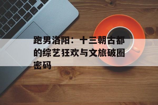 跑男洛阳：十三朝古都的综艺狂欢与文旅破圈密码-第1张图片-