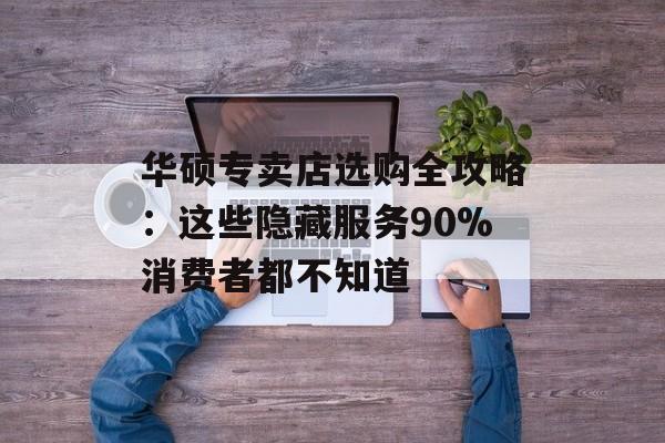 华硕专卖店选购全攻略：这些隐藏服务90%消费者都不知道-第1张图片-
