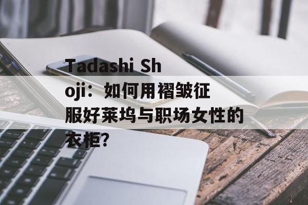 Tadashi Shoji：如何用褶皱征服好莱坞与职场女性的衣柜？-第1张图片-