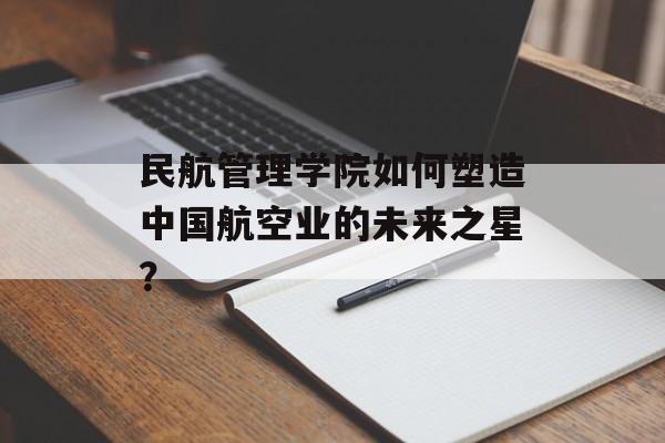 民航管理学院如何塑造中国航空业的未来之星？-第1张图片-