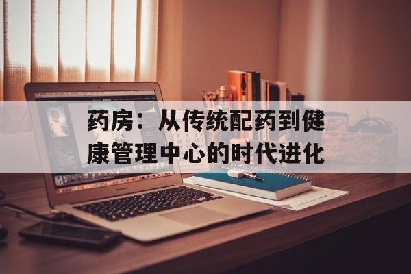 药房：从传统配药到健康管理中心的时代进化-第1张图片-