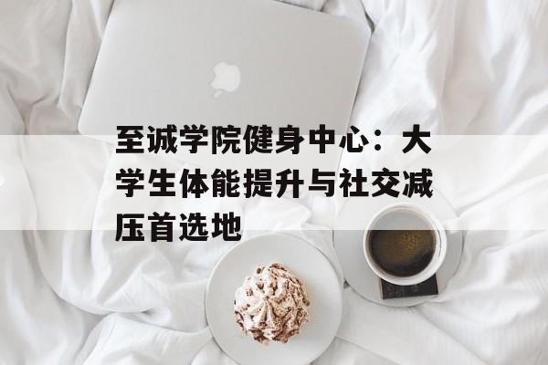 至诚学院健身中心：大学生体能提升与社交减压首选地-第1张图片-