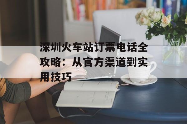深圳火车站订票电话全攻略：从官方渠道到实用技巧-第1张图片-