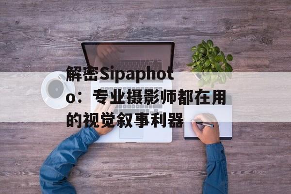 解密Sipaphoto：专业摄影师都在用的视觉叙事利器-第1张图片-