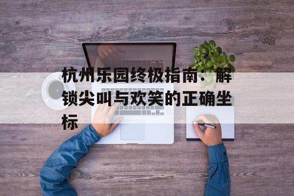 杭州乐园终极指南：解锁尖叫与欢笑的正确坐标-第1张图片-