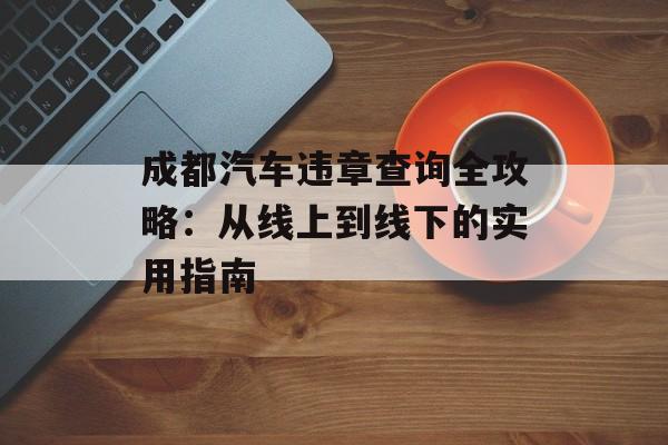 成都汽车违章查询全攻略：从线上到线下的实用指南-第1张图片-