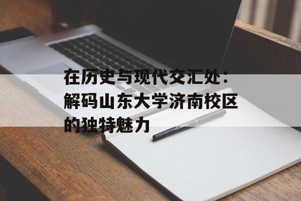 在历史与现代交汇处：解码山东大学济南校区的独特魅力-第1张图片-