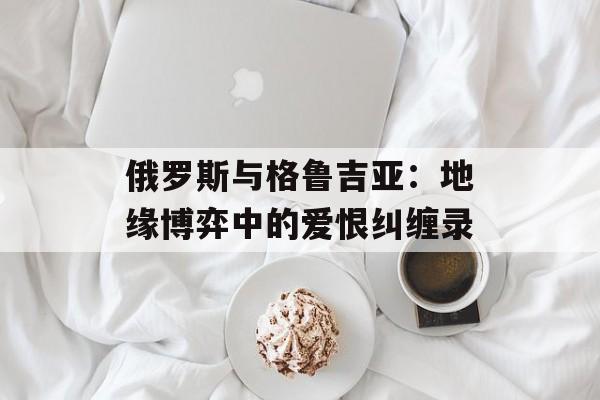 俄罗斯与格鲁吉亚：地缘博弈中的爱恨纠缠录-第1张图片-