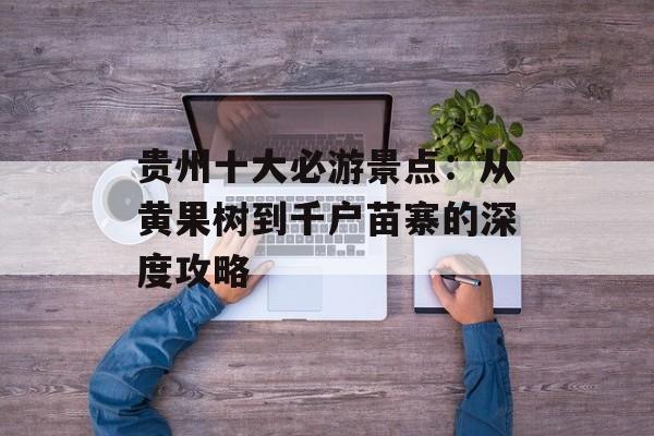 贵州十大必游景点：从黄果树到千户苗寨的深度攻略-第1张图片-