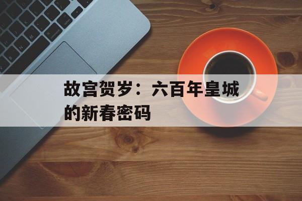 故宫贺岁：六百年皇城的新春密码-第1张图片-