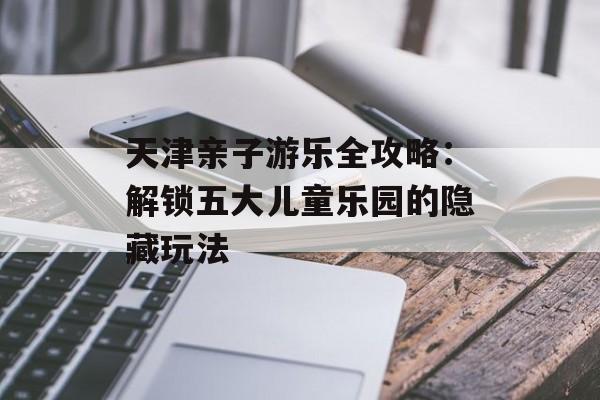天津亲子游乐全攻略：解锁五大儿童乐园的隐藏玩法-第1张图片-