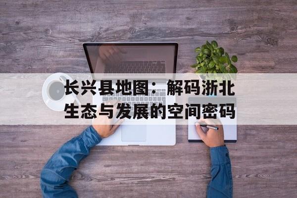 长兴县地图：解码浙北生态与发展的空间密码-第1张图片-