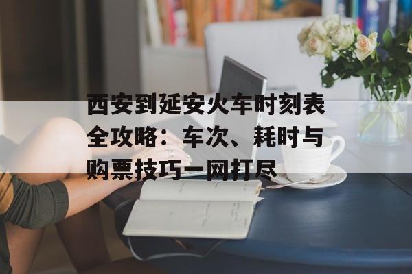西安到延安火车时刻表全攻略：车次、耗时与购票技巧一网打尽-第1张图片-