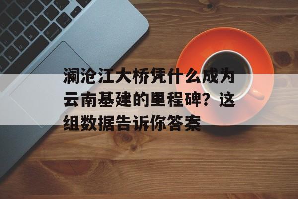 澜沧江大桥凭什么成为云南基建的里程碑？这组数据告诉你答案-第1张图片-