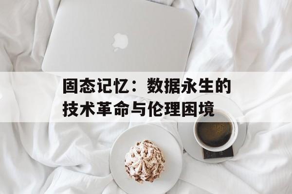 固态记忆：数据永生的技术革命与伦理困境-第1张图片-