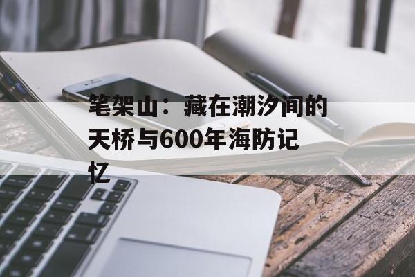 笔架山：藏在潮汐间的天桥与600年海防记忆-第1张图片-