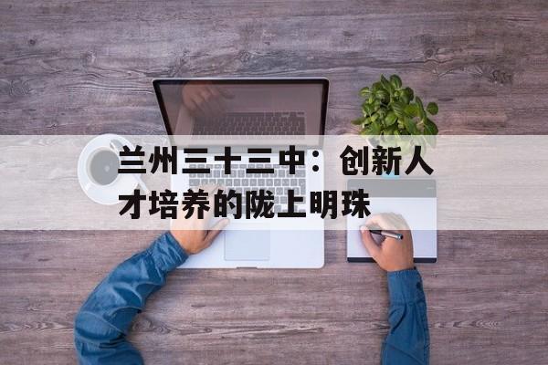 兰州三十三中：创新人才培养的陇上明珠-第1张图片-