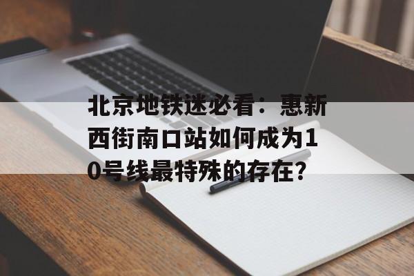 北京地铁迷必看：惠新西街南口站如何成为10号线最特殊的存在？-第1张图片-