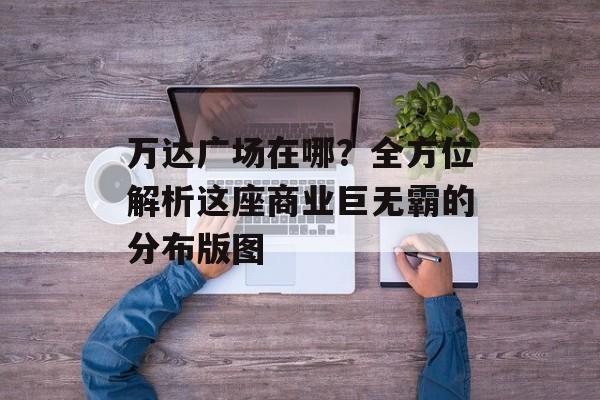 万达广场在哪？全方位解析这座商业巨无霸的分布版图-第1张图片-