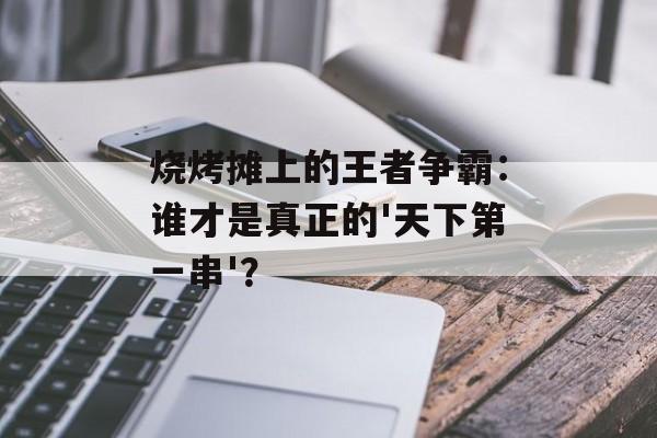 烧烤摊上的王者争霸：谁才是真正的'天下第一串'？-第1张图片-