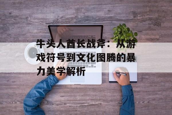 牛头人酋长战斧：从游戏符号到文化图腾的暴力美学解析-第1张图片-
