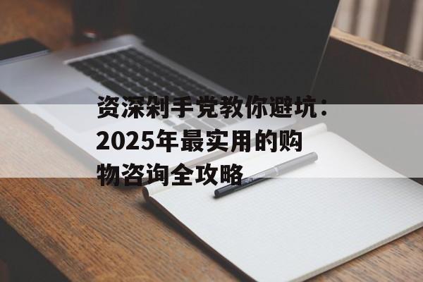 资深剁手党教你避坑：2025年最实用的购物咨询全攻略-第1张图片-