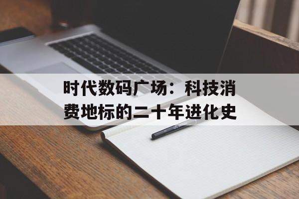 时代数码广场：科技消费地标的二十年进化史-第1张图片-