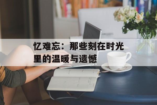 忆难忘：那些刻在时光里的温暖与遗憾-第1张图片-