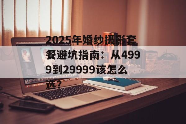 2025年婚纱摄影套餐避坑指南：从4999到29999该怎么选？-第1张图片-